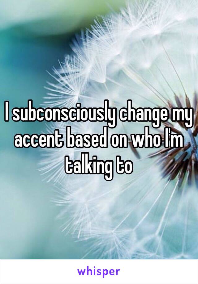 I subconsciously change my accent based on who I'm talking to