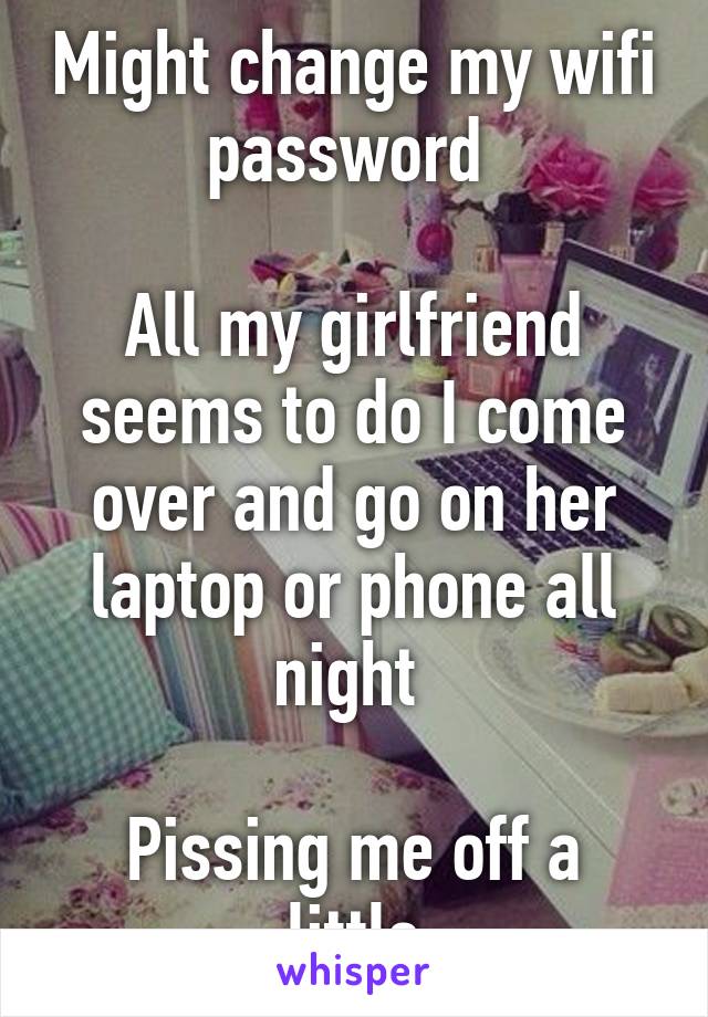Might change my wifi password 

All my girlfriend seems to do I come over and go on her laptop or phone all night 

Pissing me off a little