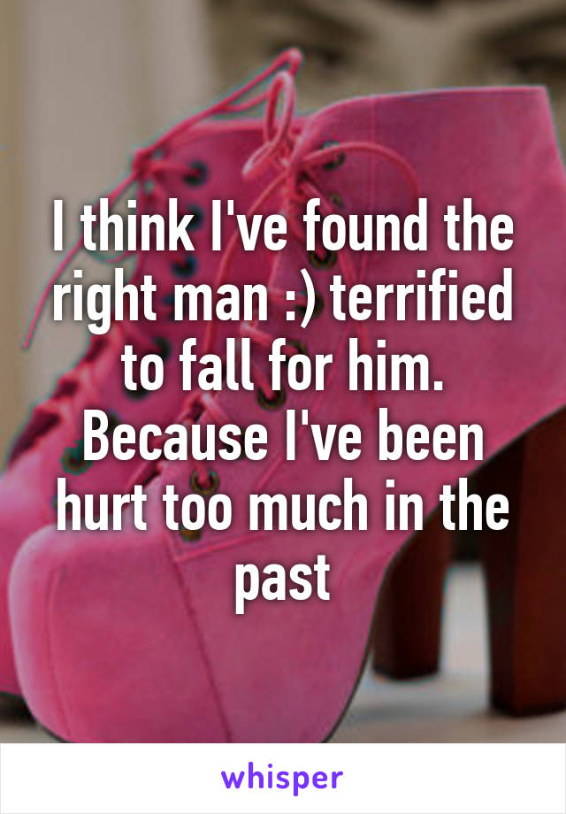 I think I've found the right man :) terrified to fall for him. Because I've been hurt too much in the past