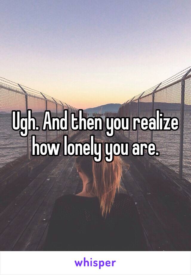 Ugh. And then you realize how lonely you are. 