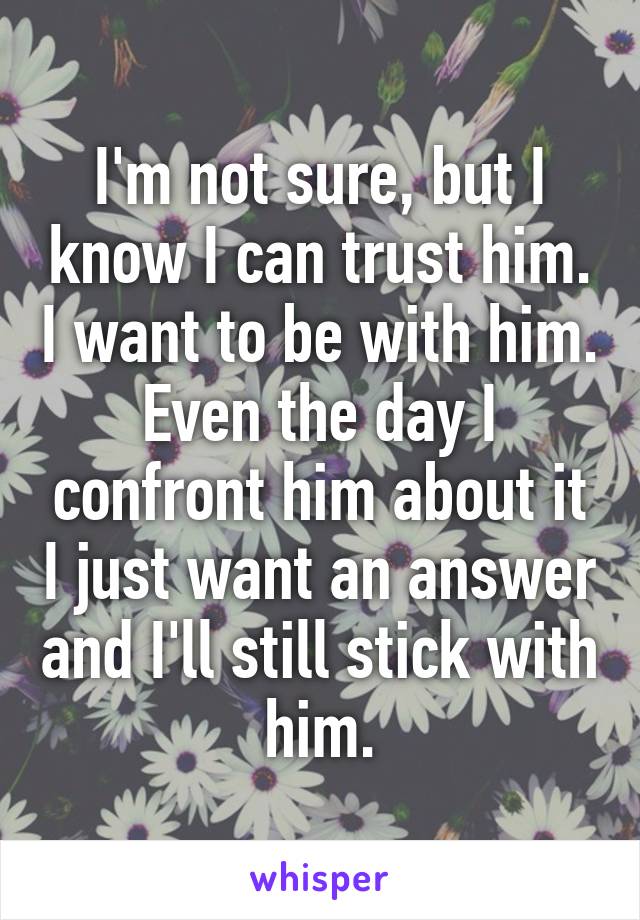 I'm not sure, but I know I can trust him. I want to be with him. Even the day I confront him about it I just want an answer and I'll still stick with him.