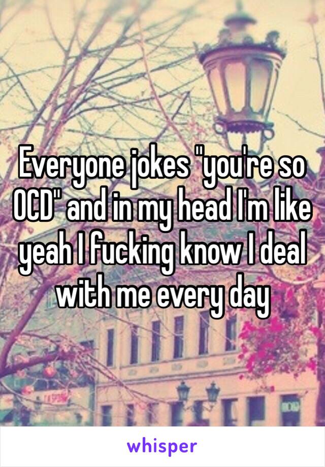 Everyone jokes "you're so OCD" and in my head I'm like yeah I fucking know I deal with me every day