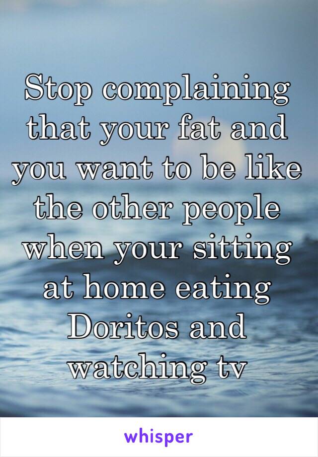 Stop complaining that your fat and you want to be like the other people when your sitting at home eating Doritos and watching tv 