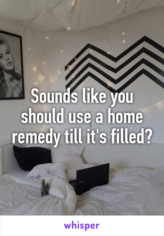 Sounds like you should use a home remedy till it's filled?