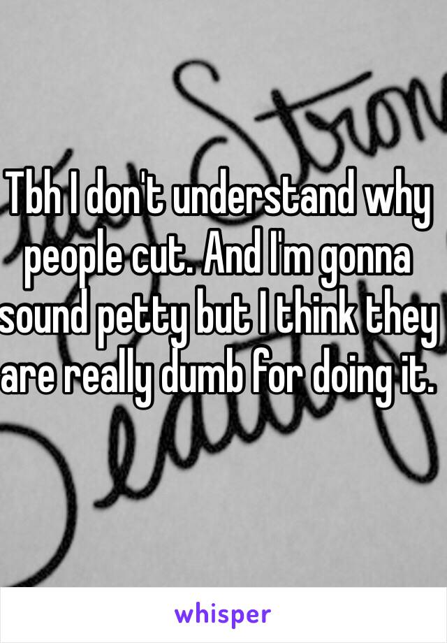 Tbh I don't understand why people cut. And I'm gonna sound petty but I think they are really dumb for doing it.