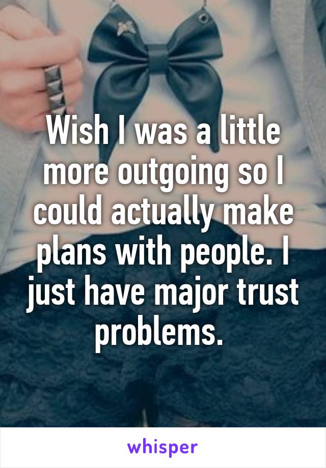 Wish I was a little more outgoing so I could actually make plans with people. I just have major trust problems. 