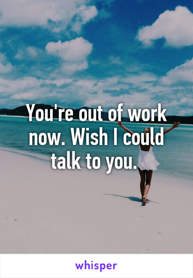 You're out of work now. Wish I could talk to you. 