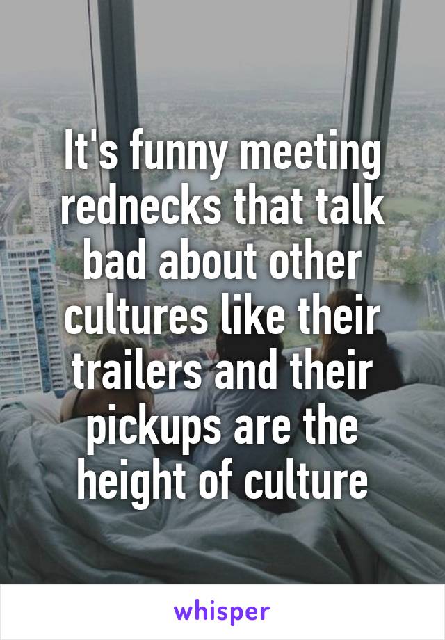 It's funny meeting rednecks that talk bad about other cultures like their trailers and their pickups are the height of culture