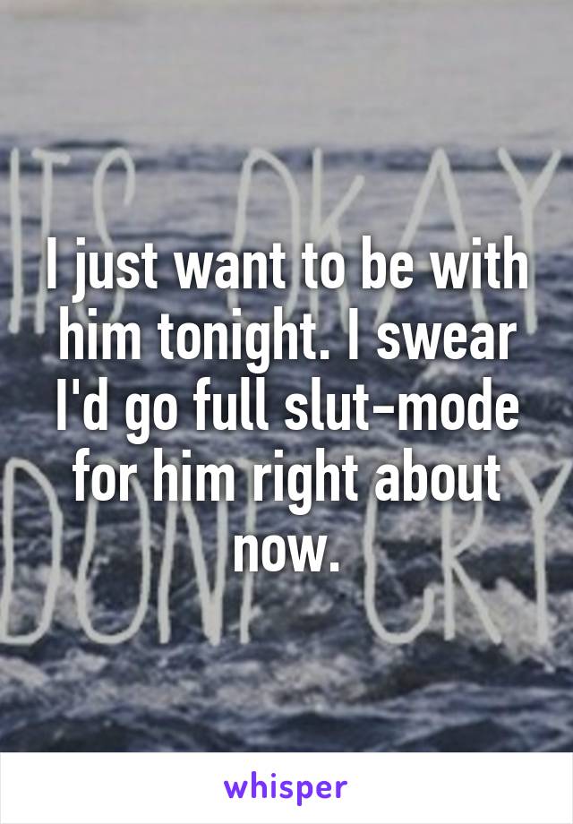 I just want to be with him tonight. I swear I'd go full slut-mode for him right about now.