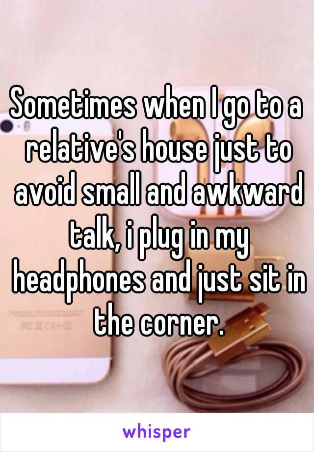 Sometimes when I go to a relative's house just to avoid small and awkward talk, i plug in my headphones and just sit in the corner.