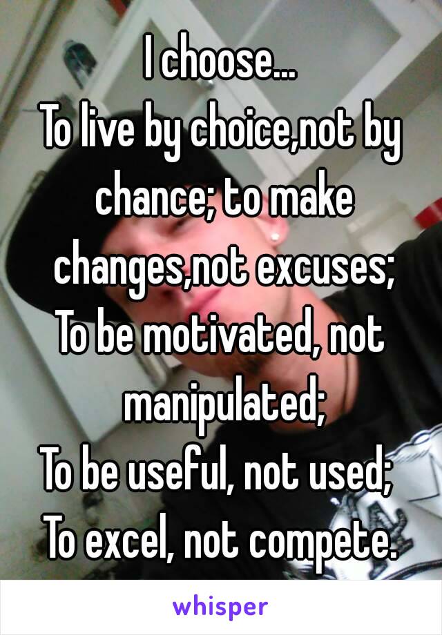 I choose...
To live by choice,not by chance; to make changes,not excuses;
To be motivated, not manipulated;
To be useful, not used; 
To excel, not compete.