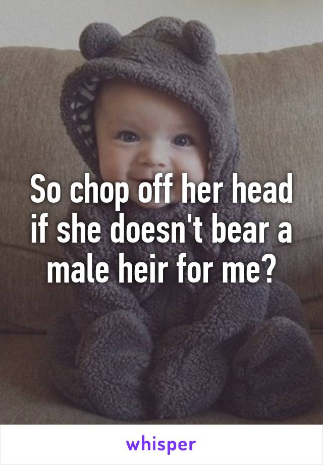 So chop off her head if she doesn't bear a male heir for me?