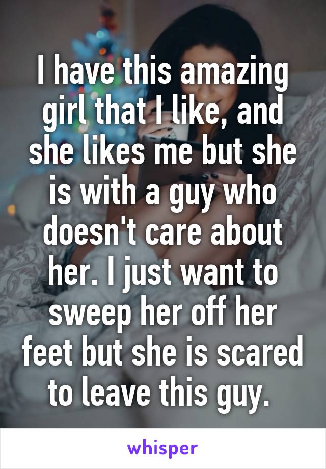 I have this amazing girl that I like, and she likes me but she is with a guy who doesn't care about her. I just want to sweep her off her feet but she is scared to leave this guy. 