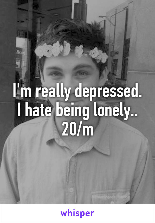 I'm really depressed. I hate being lonely.. 20/m