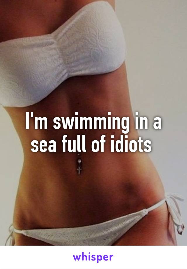 I'm swimming in a sea full of idiots 