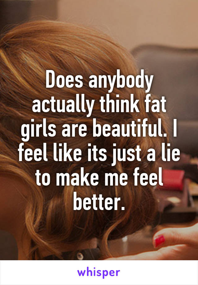 Does anybody actually think fat girls are beautiful. I feel like its just a lie to make me feel better.