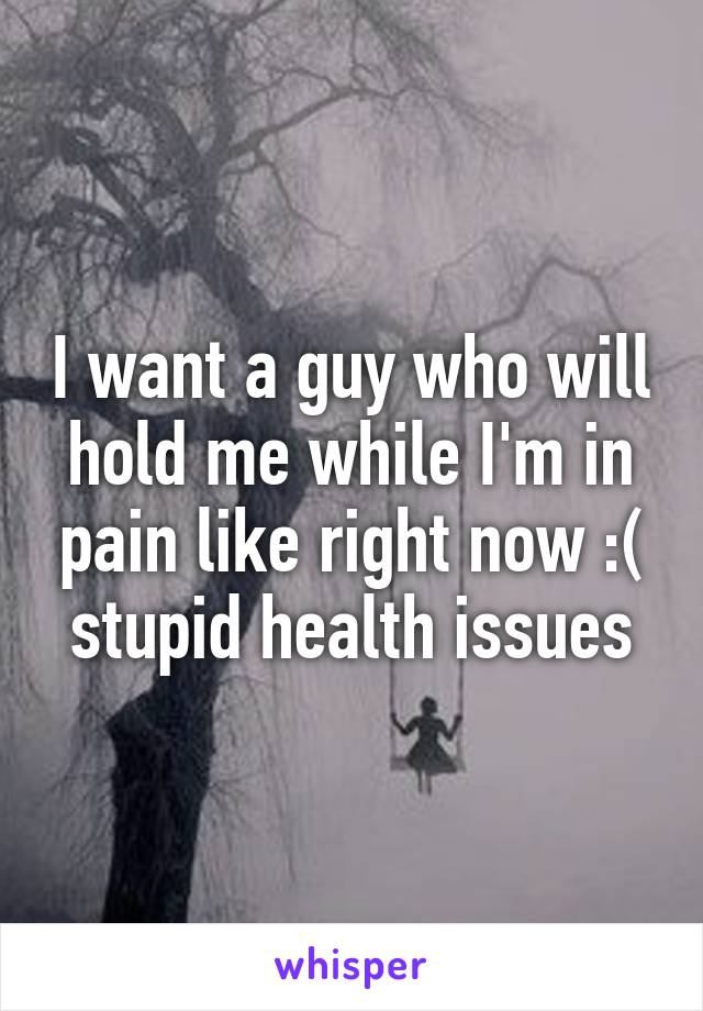 I want a guy who will hold me while I'm in pain like right now :( stupid health issues