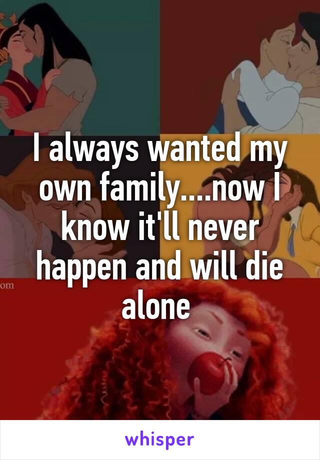 I always wanted my own family....now I know it'll never happen and will die alone 