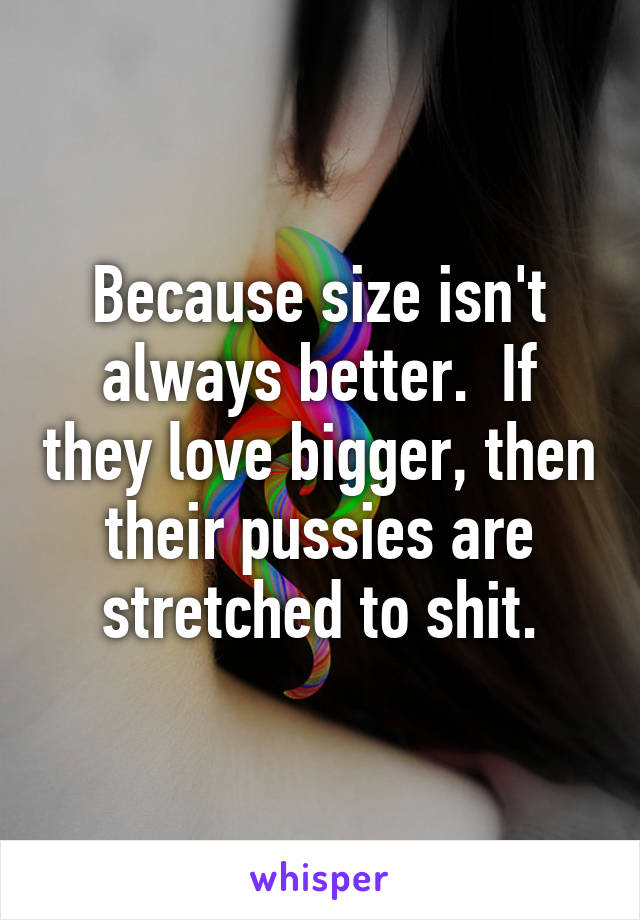 Because size isn't always better.  If they love bigger, then their pussies are stretched to shit.