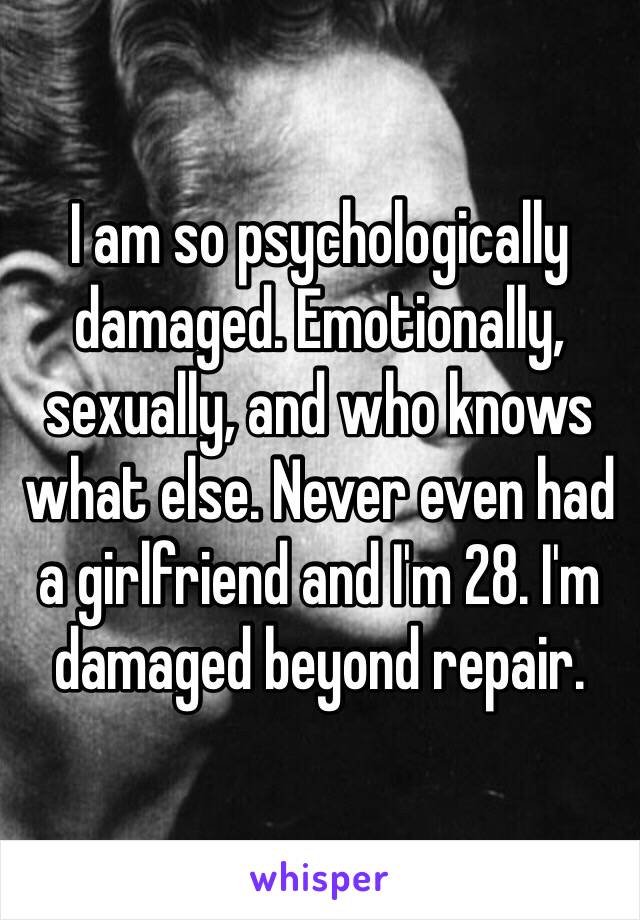 I am so psychologically damaged. Emotionally, sexually, and who knows what else. Never even had a girlfriend and I'm 28. I'm damaged beyond repair. 