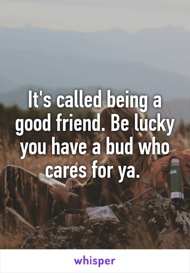 It's called being a good friend. Be lucky you have a bud who cares for ya. 