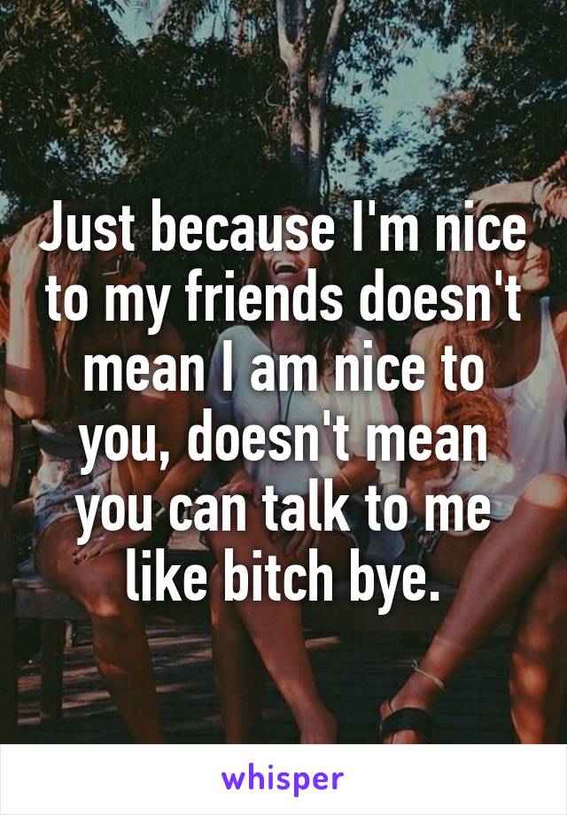 Just because I'm nice to my friends doesn't mean I am nice to you, doesn't mean you can talk to me like bitch bye.