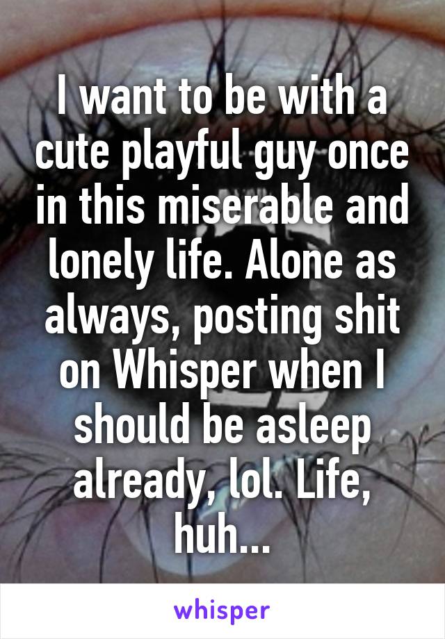 I want to be with a cute playful guy once in this miserable and lonely life. Alone as always, posting shit on Whisper when I should be asleep already, lol. Life, huh...