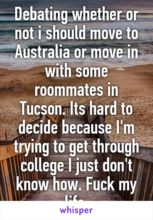 Debating whether or not i should move to Australia or move in with some roommates in Tucson. Its hard to decide because I'm trying to get through college I just don't know how. Fuck my life.