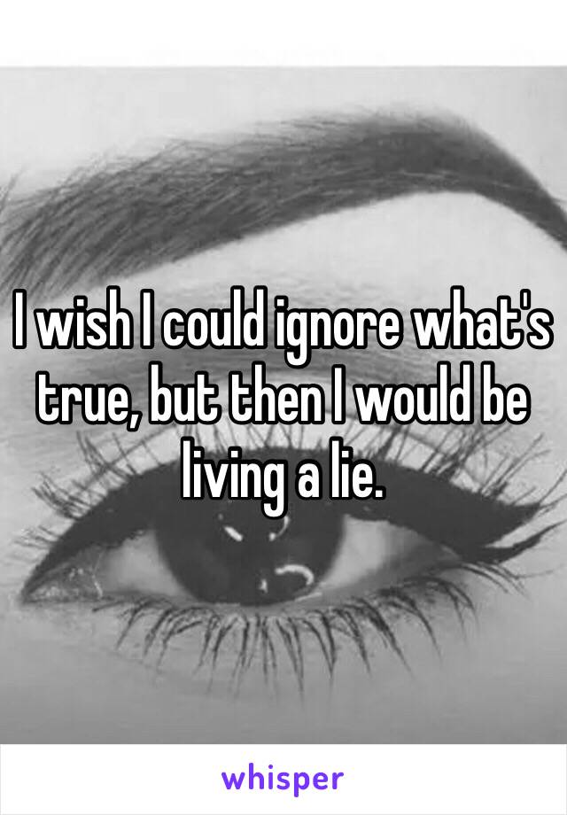 I wish I could ignore what's true, but then I would be living a lie. 