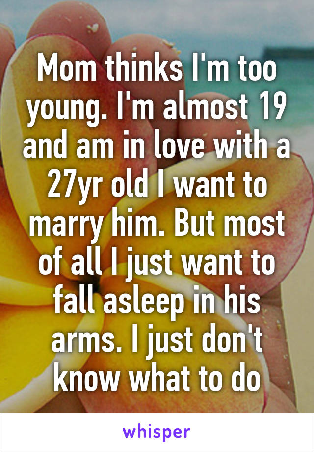 Mom thinks I'm too young. I'm almost 19 and am in love with a 27yr old I want to marry him. But most of all I just want to fall asleep in his arms. I just don't know what to do