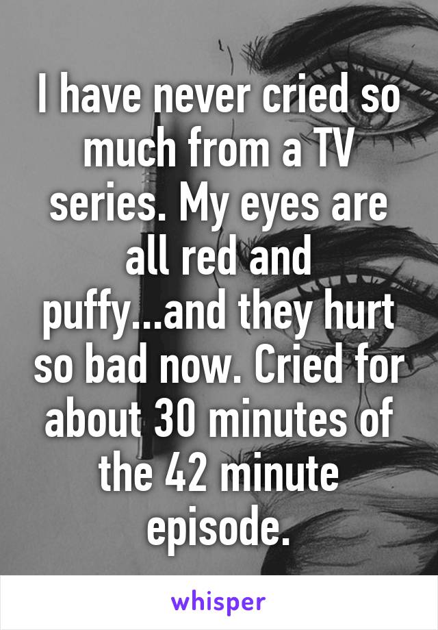 I have never cried so much from a TV series. My eyes are all red and puffy...and they hurt so bad now. Cried for about 30 minutes of the 42 minute episode.