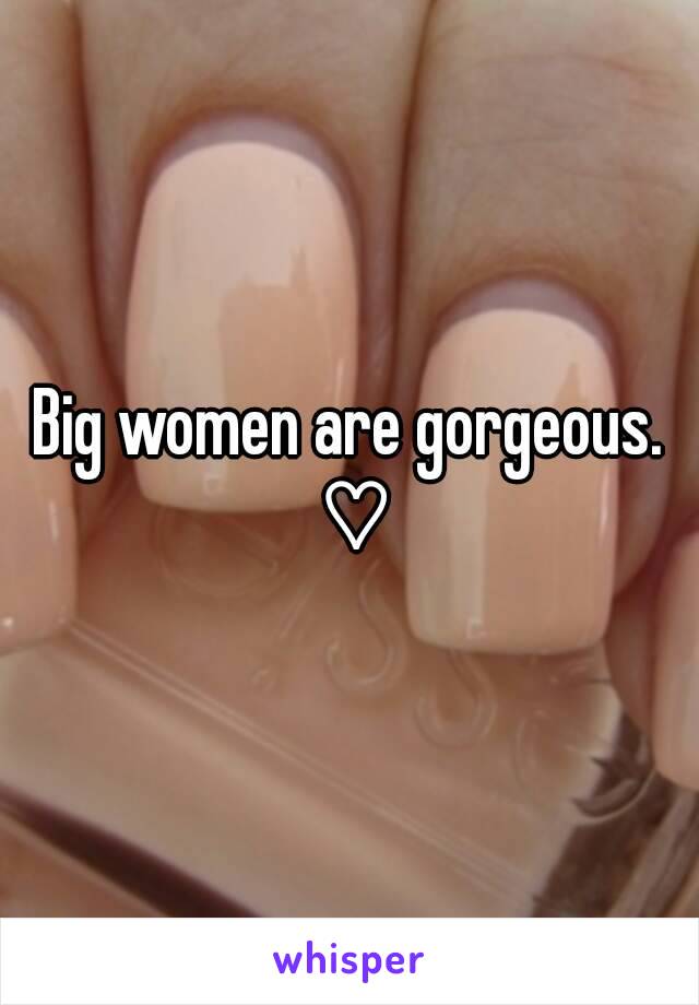 Big women are gorgeous. ♡