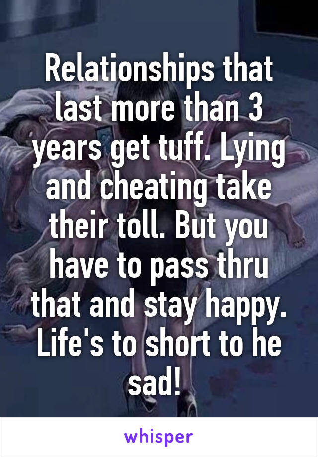 Relationships that last more than 3 years get tuff. Lying and cheating take their toll. But you have to pass thru that and stay happy. Life's to short to he sad! 