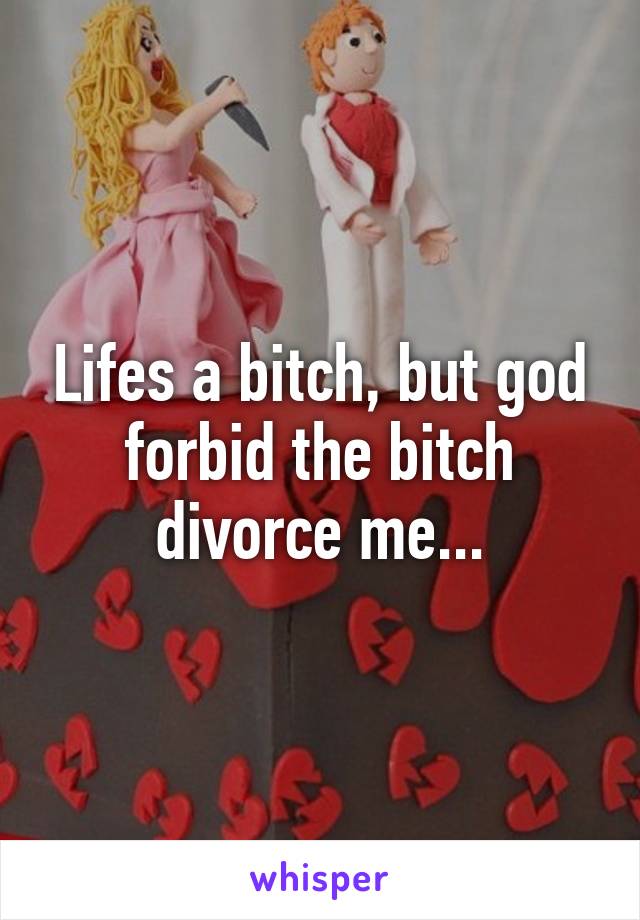 Lifes a bitch, but god forbid the bitch divorce me...