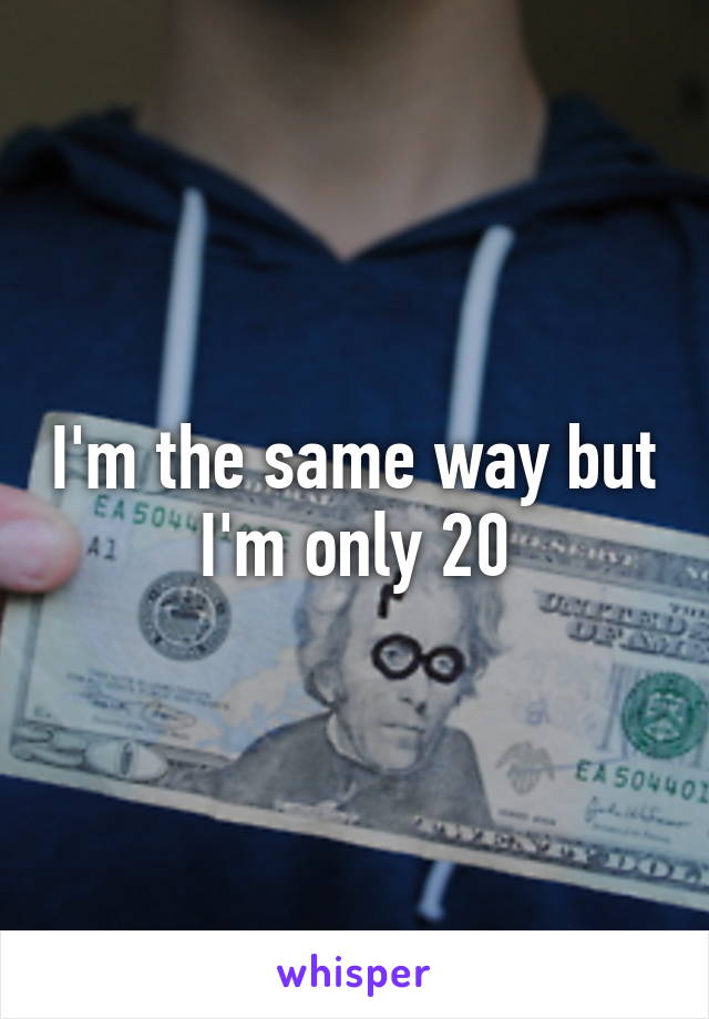 I'm the same way but I'm only 20