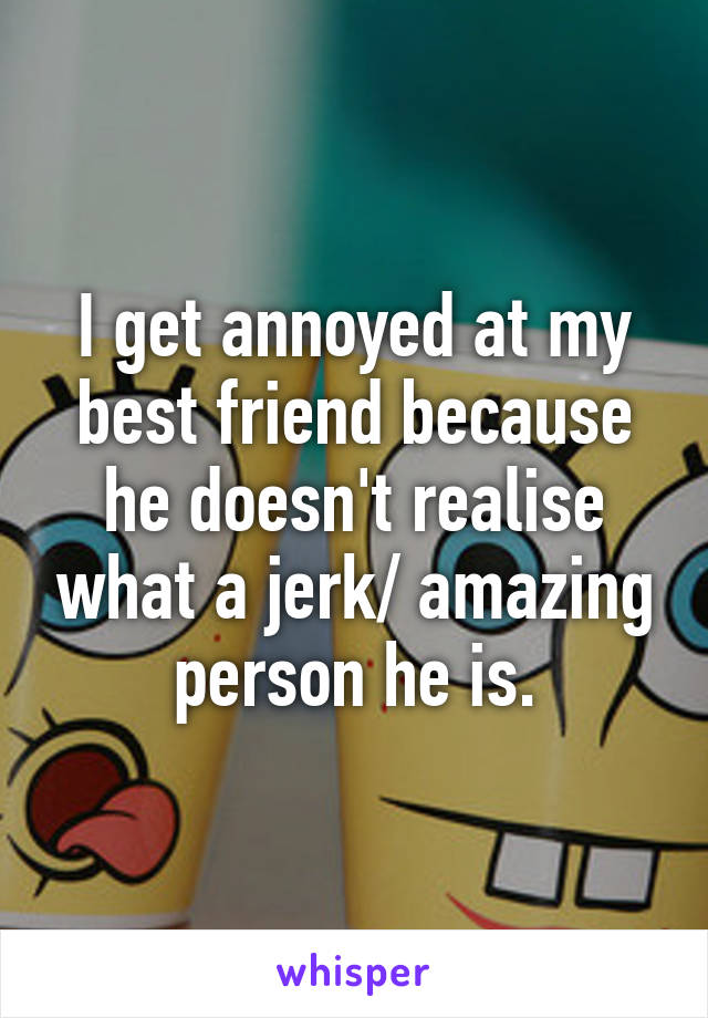 I get annoyed at my best friend because he doesn't realise what a jerk/ amazing person he is.