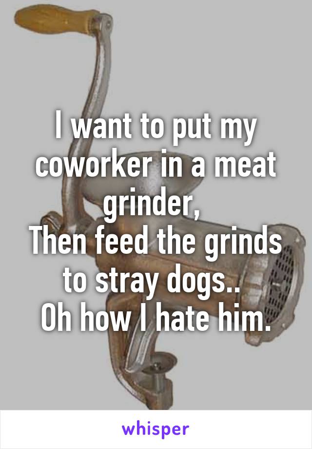 I want to put my coworker in a meat grinder, 
Then feed the grinds to stray dogs.. 
Oh how I hate him.