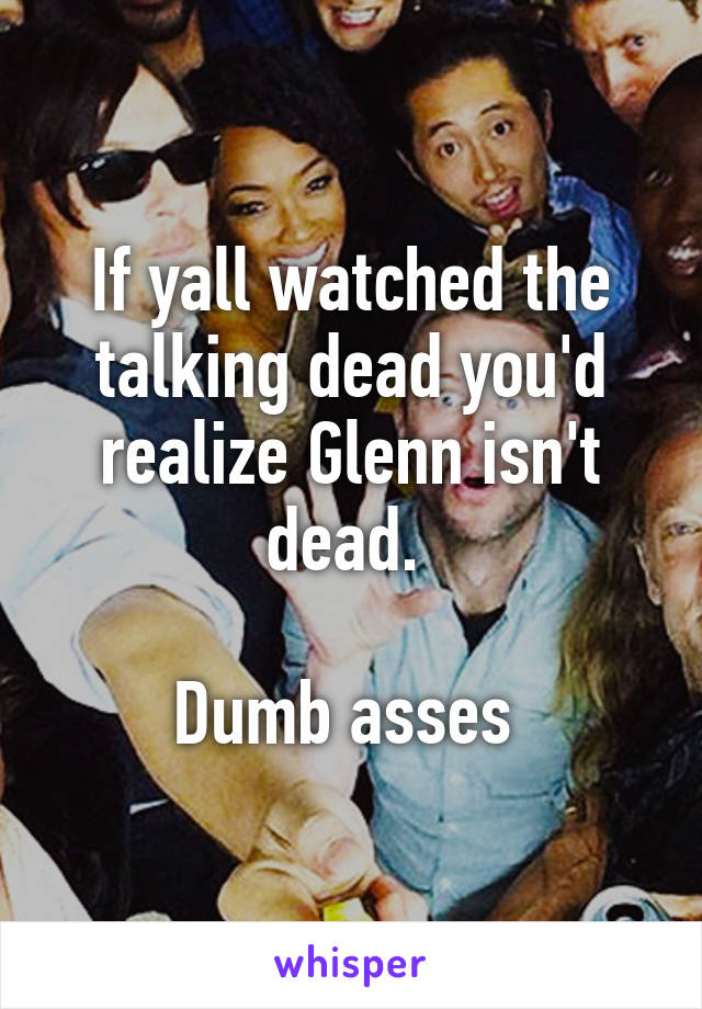 If yall watched the talking dead you'd realize Glenn isn't dead. 

Dumb asses 