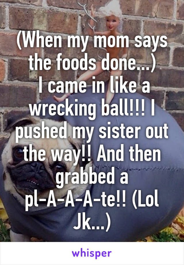 (When my mom says the foods done...)
 I came in like a wrecking ball!!! I pushed my sister out the way!! And then grabbed a pl-A-A-A-te!! (Lol Jk...)