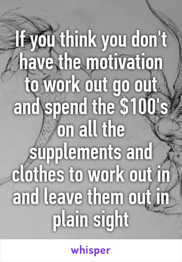 If you think you don't have the motivation to work out go out and spend the $100's on all the supplements and clothes to work out in and leave them out in plain sight