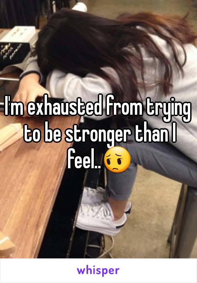 I'm exhausted from trying to be stronger than I feel..😔