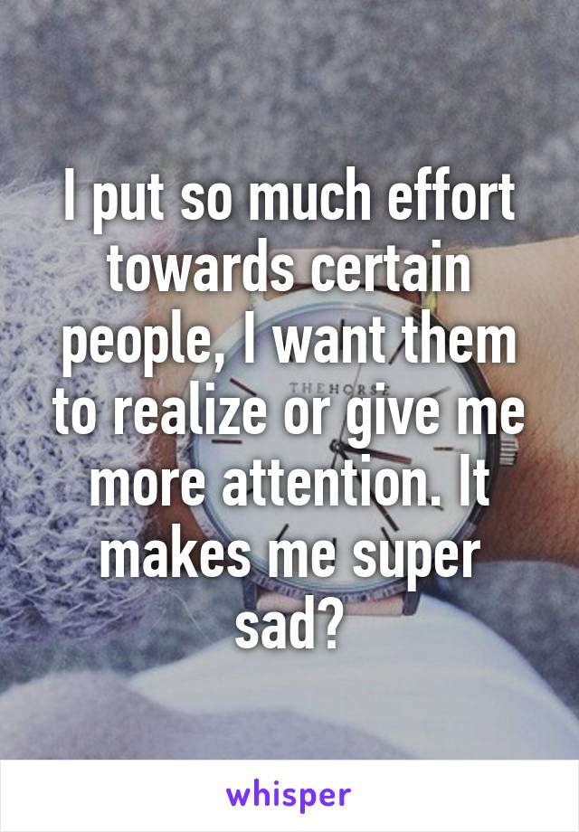 I put so much effort towards certain people, I want them to realize or give me more attention. It makes me super sad💧