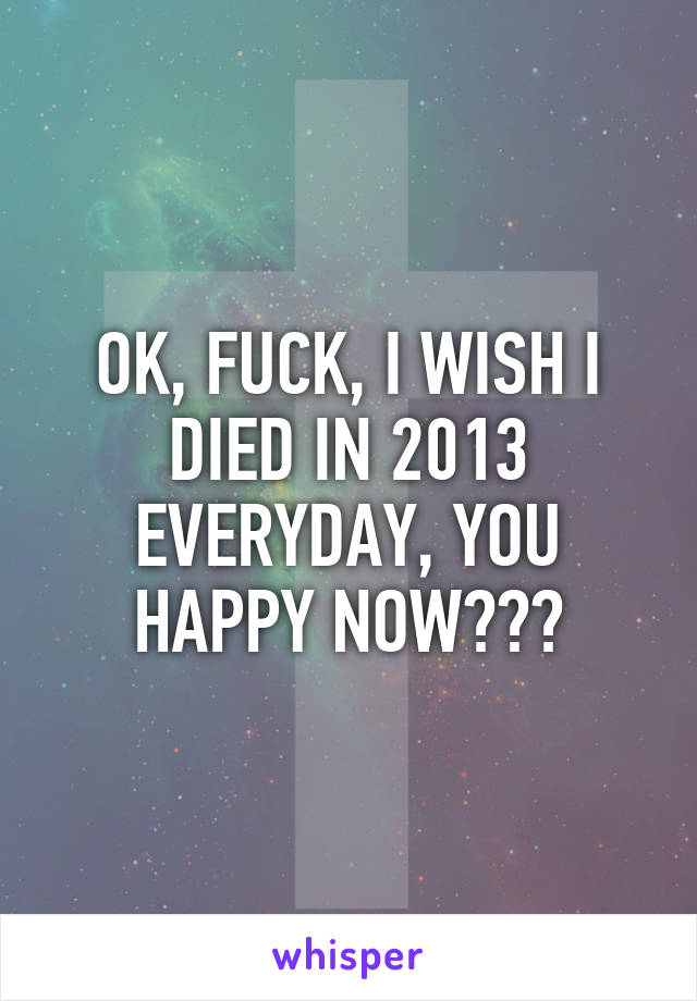 OK, FUCK, I WISH I DIED IN 2013 EVERYDAY, YOU HAPPY NOW???