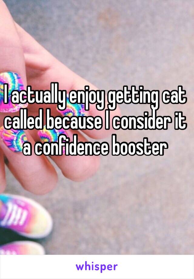 I actually enjoy getting cat called because I consider it a confidence booster 