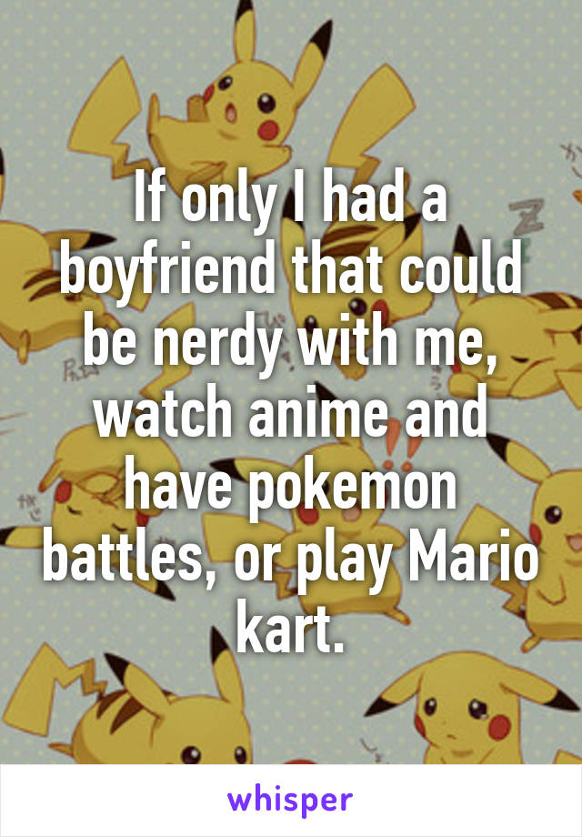If only I had a boyfriend that could be nerdy with me, watch anime and have pokemon battles, or play Mario kart.