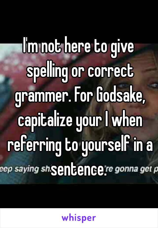 I'm not here to give spelling or correct grammer. For Godsake, capitalize your I when referring to yourself in a sentence. 