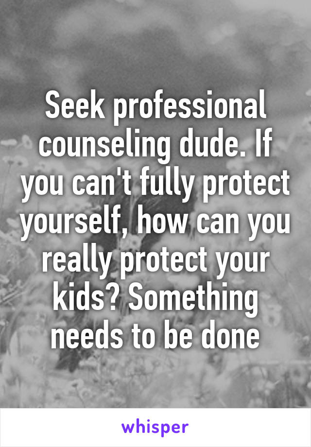 Seek professional counseling dude. If you can't fully protect yourself, how can you really protect your kids? Something needs to be done