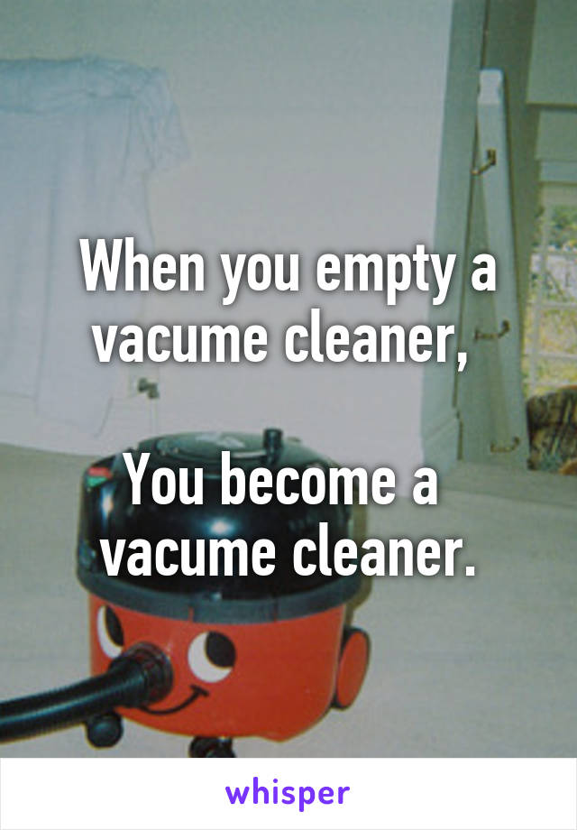 When you empty a vacume cleaner, 

You become a 
vacume cleaner.