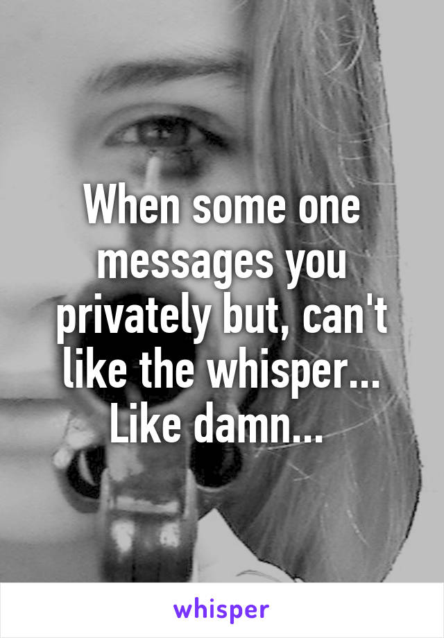 When some one messages you privately but, can't like the whisper... Like damn... 