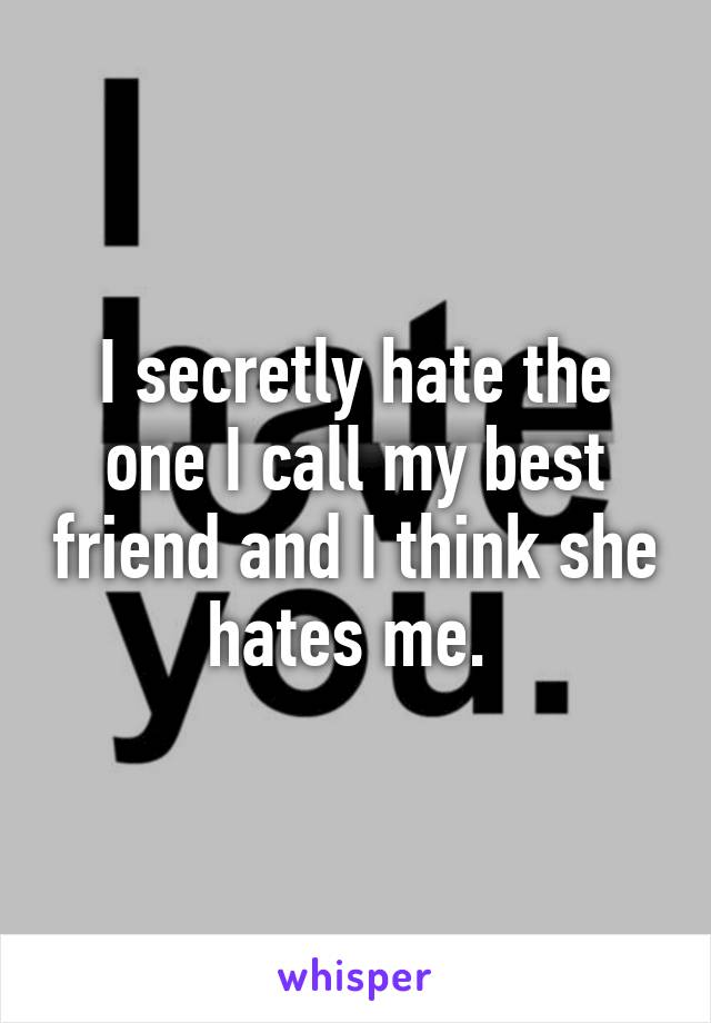 I secretly hate the one I call my best friend and I think she hates me. 